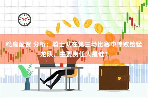 稳赢配资 分析：骑士队在第三场比赛中惨败给猛龙队，主要责任人是谁？
