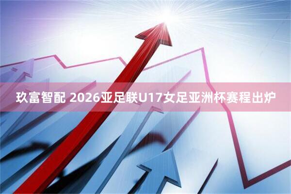 玖富智配 2026亚足联U17女足亚洲杯赛程出炉